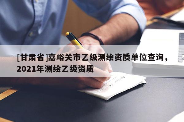 [甘肅省]嘉峪關市乙級測繪資質單位查詢，2021年測繪乙級資質