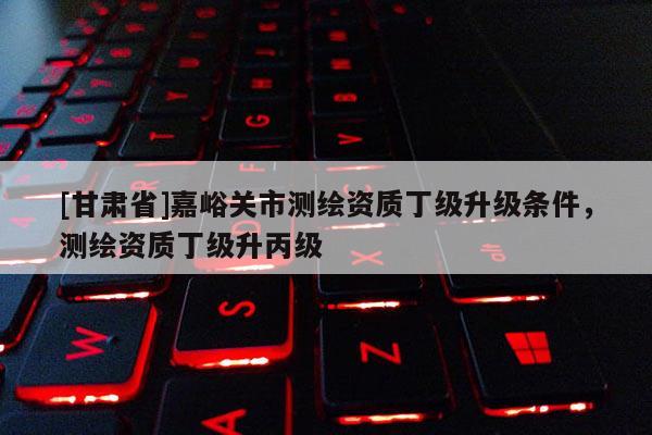 [甘肅省]嘉峪關市測繪資質丁級升級條件，測繪資質丁級升丙級