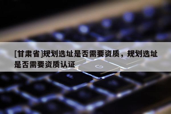[甘肅省]規劃選址是否需要資質，規劃選址是否需要資質認證