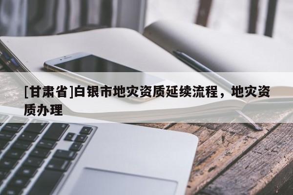 [甘肅省]白銀市地災資質延續流程，地災資質辦理