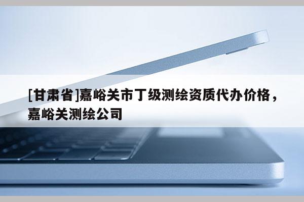 [甘肅省]嘉峪關市丁級測繪資質代辦價格，嘉峪關測繪公司