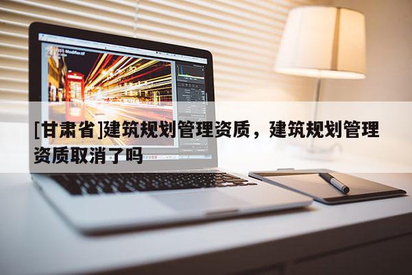 [甘肅省]建筑規劃管理資質，建筑規劃管理資質取消了嗎