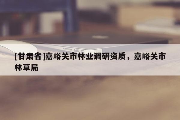 [甘肅省]嘉峪關市林業調研資質，嘉峪關市林草局