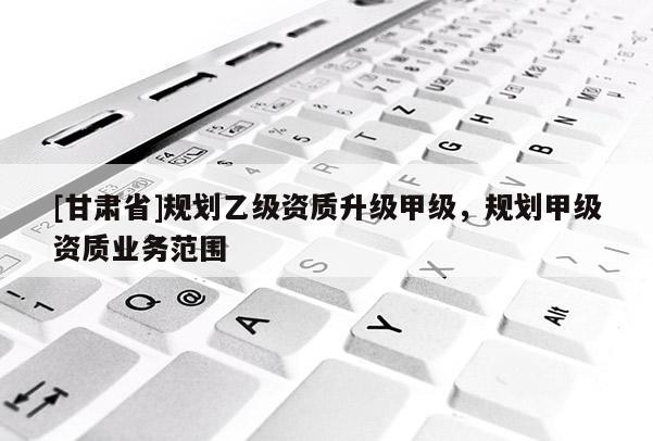 [甘肅省]規劃乙級資質升級甲級，規劃甲級資質業務范圍