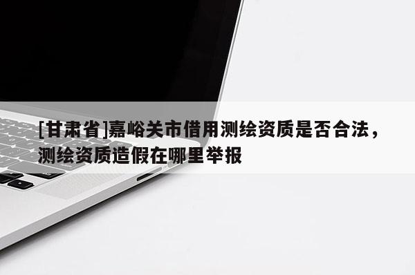 [甘肅省]嘉峪關市借用測繪資質是否合法，測繪資質造假在哪里舉報