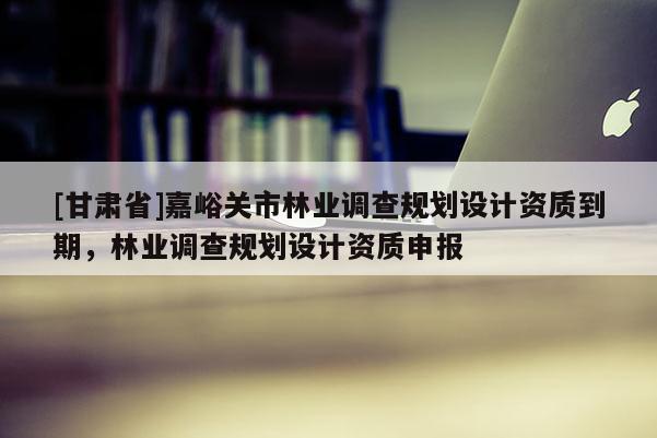 [甘肅省]嘉峪關市林業調查規劃設計資質到期，林業調查規劃設計資質申報