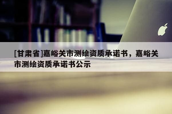 [甘肅省]嘉峪關(guān)市測(cè)繪資質(zhì)承諾書，嘉峪關(guān)市測(cè)繪資質(zhì)承諾書公示