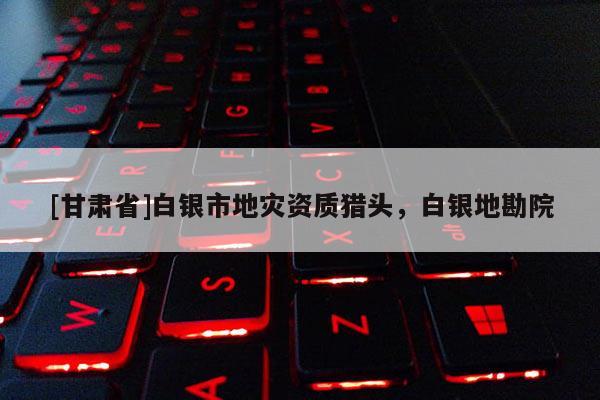 [甘肅省]白銀市地災(zāi)資質(zhì)獵頭，白銀地勘院