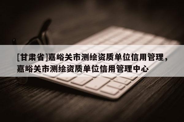 [甘肅省]嘉峪關(guān)市測(cè)繪資質(zhì)單位信用管理，嘉峪關(guān)市測(cè)繪資質(zhì)單位信用管理中心
